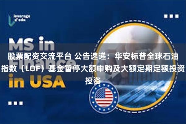 股票配资交流平台 公告速递：华安标普全球石油指数（LOF）基金暂停大额申购及大额定期定额投资