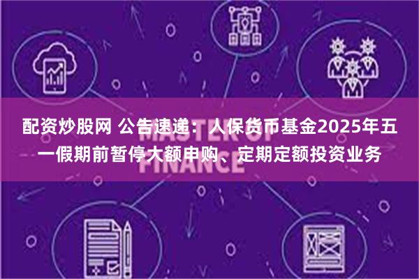 配资炒股网 公告速递：人保货币基金2025年五一假期前暂停大额申购、定期定额投资业务