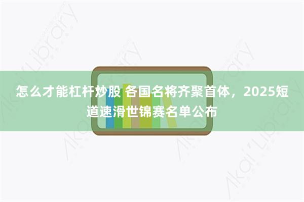 怎么才能杠杆炒股 各国名将齐聚首体，2025短道速滑世锦赛名单公布