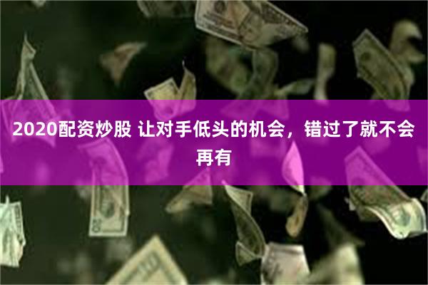 2020配资炒股 让对手低头的机会，错过了就不会再有