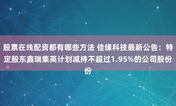 股票在线配资都有哪些方法 佳缘科技最新公告：特定股东鑫瑞集英计划减持不超过1.95%的公司股份