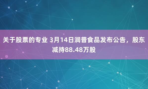关于股票的专业 3月14日润普食品发布公告，股东减持88.48万股