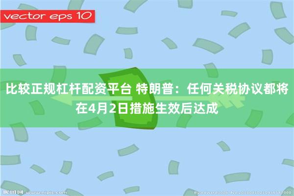 比较正规杠杆配资平台 特朗普：任何关税协议都将在4月2日措施生效后达成