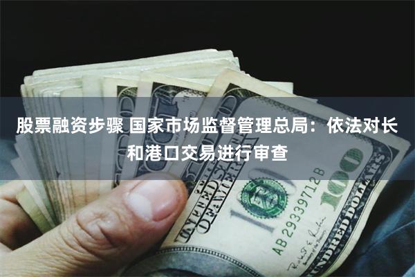 股票融资步骤 国家市场监督管理总局：依法对长和港口交易进行审查