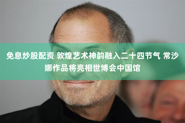 免息炒股配资 敦煌艺术神韵融入二十四节气 常沙娜作品将亮相世博会中国馆
