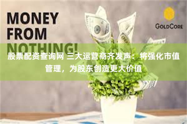 股票配资查询网 三大运营商齐发声：将强化市值管理，为股东创造更大价值