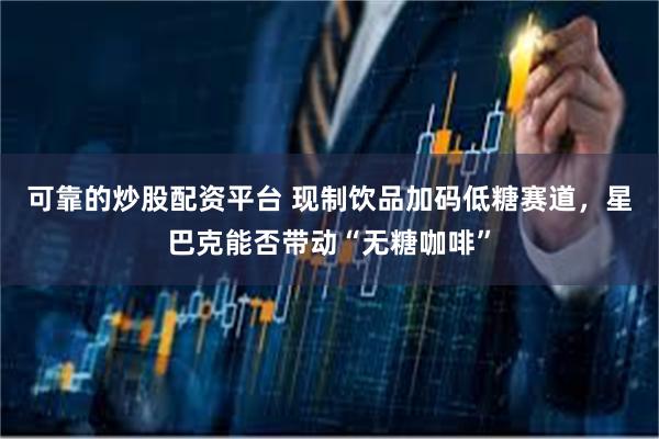 可靠的炒股配资平台 现制饮品加码低糖赛道，星巴克能否带动“无糖咖啡”