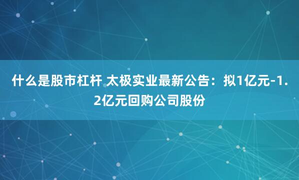 什么是股市杠杆 太极实业最新公告：拟1亿元-1.2亿元回购公司股份