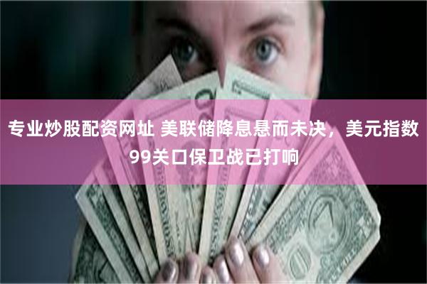 专业炒股配资网址 美联储降息悬而未决，美元指数99关口保卫战已打响
