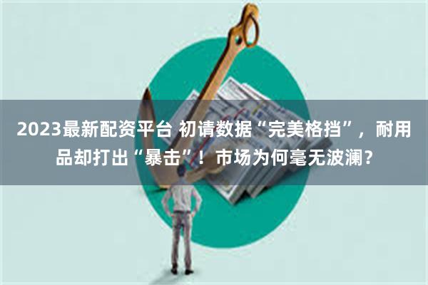 2023最新配资平台 初请数据“完美格挡”，耐用品却打出“暴击”！市场为何毫无波澜？
