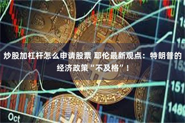 炒股加杠杆怎么申请股票 耶伦最新观点：特朗普的经济政策“不及格”！