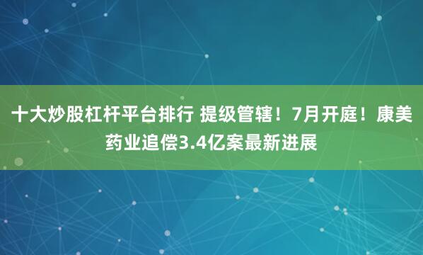 十大炒股杠杆平台排行 提级管辖！7月开庭！康美药业追偿3.4亿案最新进展