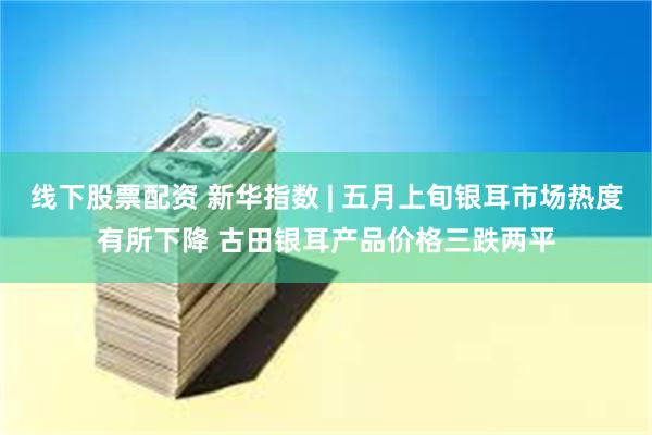 线下股票配资 新华指数 | 五月上旬银耳市场热度有所下降 古田银耳产品价格三跌两平