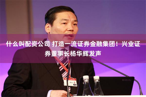 什么叫配资公司 打造一流证券金融集团！兴业证券董事长杨华辉发声