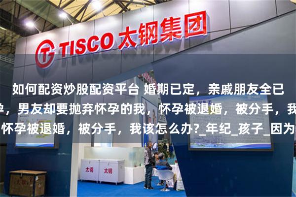 如何配资炒股配资平台 婚期已定，亲戚朋友全已通知，现在又查出怀孕，男友却要抛弃怀孕的我，怀孕被退婚，被分手，我该怎么办?_年纪_孩子_因为