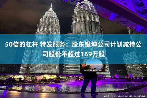 50倍的杠杆 特发服务：股东银坤公司计划减持公司股份不超过169万股