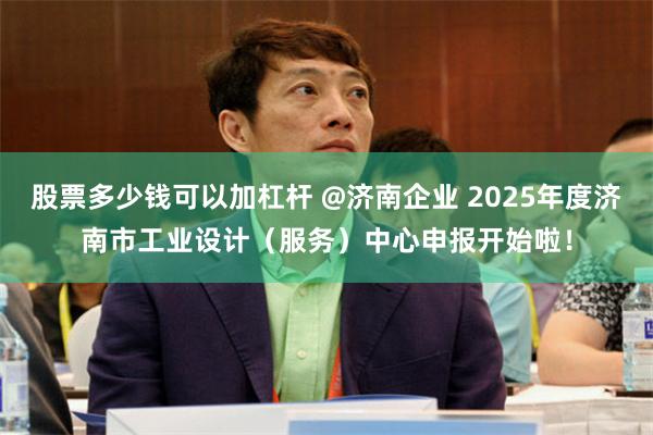 股票多少钱可以加杠杆 @济南企业 2025年度济南市工业设计（服务）中心申报开始啦！
