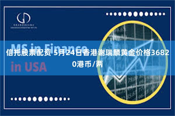 信托股票配资 5月24日香港谢瑞麟黄金价格36820港币/两