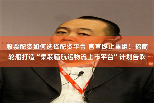 股票配资如何选择配资平台 官宣终止重组！招商轮船打造“集装箱航运物流上市平台”计划告吹