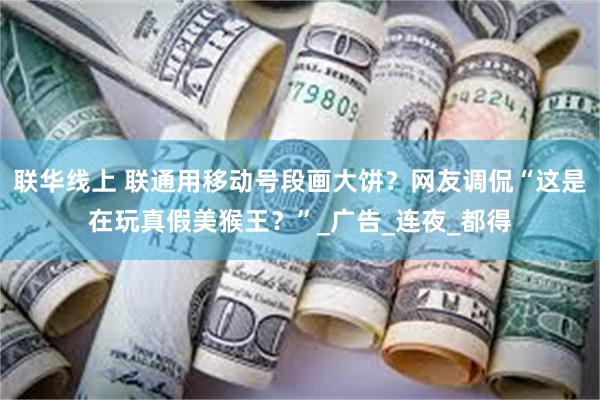 联华线上 联通用移动号段画大饼？网友调侃“这是在玩真假美猴王？”_广告_连夜_都得