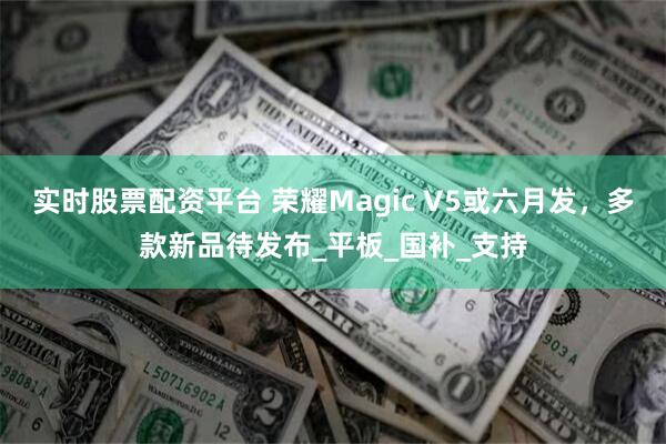 实时股票配资平台 荣耀Magic V5或六月发，多款新品待发布_平板_国补_支持