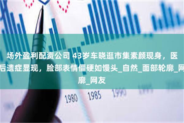 场外盈利配资公司 43岁车晓逛市集素颜现身，医美后遗症显现，脸部表情僵硬如馒头_自然_面部轮廓_网友