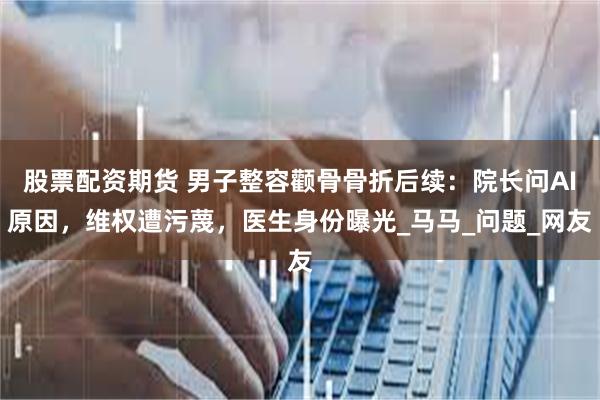 股票配资期货 男子整容颧骨骨折后续：院长问AI原因，维权遭污蔑，医生身份曝光_马马_问题_网友
