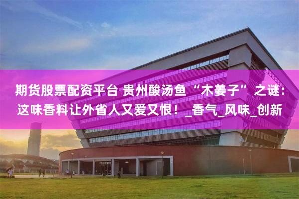 期货股票配资平台 贵州酸汤鱼 “木姜子” 之谜：这味香料让外省人又爱又恨！_香气_风味_创新