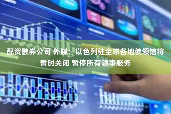 配资融券公司 外媒：以色列驻全球各地使领馆将暂时关闭 暂停所有领事服务