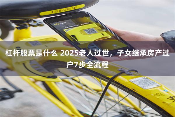 杠杆股票是什么 2025老人过世，子女继承房产过户7步全流程