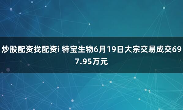炒股配资找配资i 特宝生物6月19日大宗交易成交697.95万元