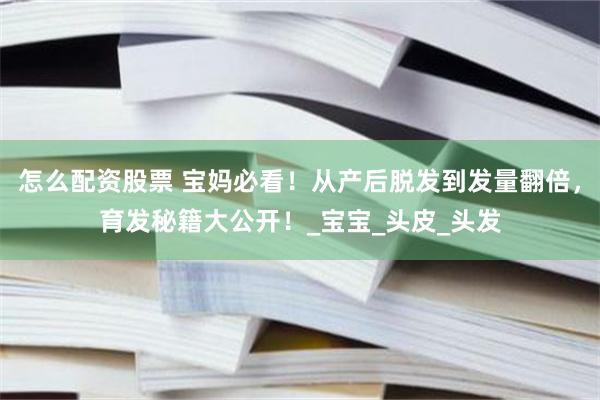 怎么配资股票 宝妈必看！从产后脱发到发量翻倍，育发秘籍大公开！_宝宝_头皮_头发