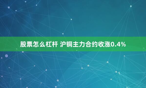 股票怎么杠杆 沪铜主力合约收涨0.4%
