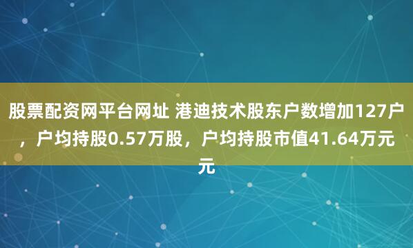 股票配资网平台网址 港迪技术股东户数增加127户，户均持股0.57万股，户均持股市值41.64万元