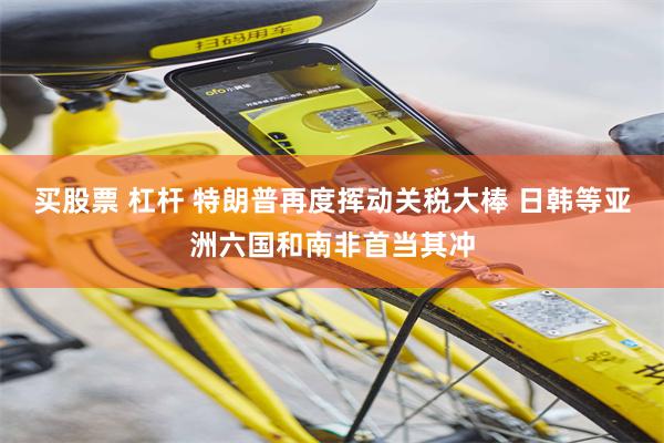 买股票 杠杆 特朗普再度挥动关税大棒 日韩等亚洲六国和南非首当其冲