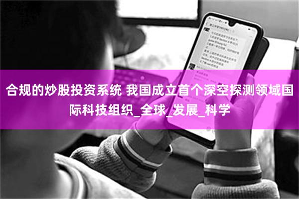 合规的炒股投资系统 我国成立首个深空探测领域国际科技组织_全球_发展_科学