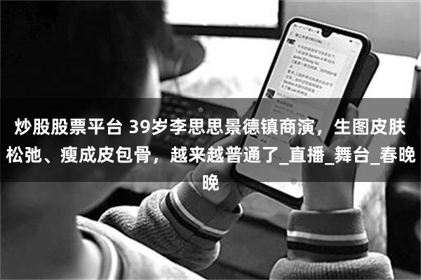 炒股股票平台 39岁李思思景德镇商演，生图皮肤松弛、瘦成皮包骨，越来越普通了_直播_舞台_春晚