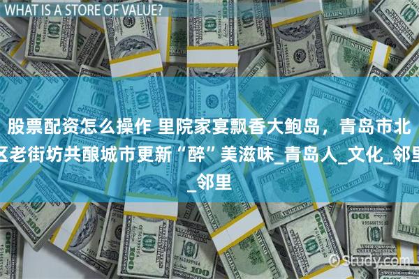 股票配资怎么操作 里院家宴飘香大鲍岛，青岛市北区老街坊共酿城市更新“醉”美滋味_青岛人_文化_邻里