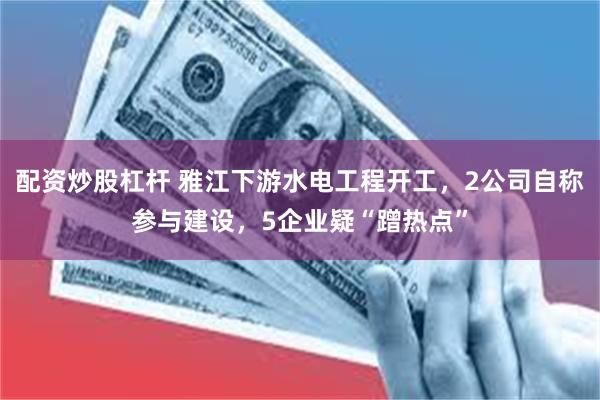 配资炒股杠杆 雅江下游水电工程开工，2公司自称参与建设，5企业疑“蹭热点”