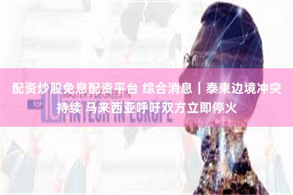 配资炒股免息配资平台 综合消息｜泰柬边境冲突持续 马来西亚呼吁双方立即停火