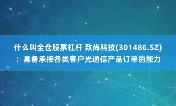 什么叫全仓股票杠杆 致尚科技(301486.SZ)：具备承接各类客户光通信产品订单的能力