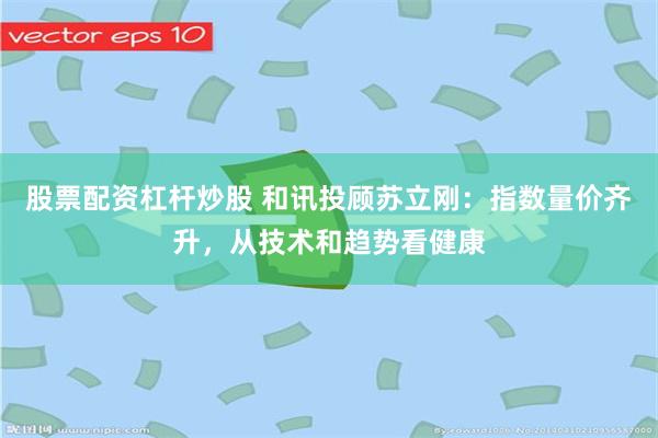 股票配资杠杆炒股 和讯投顾苏立刚：指数量价齐升，从技术和趋势看健康