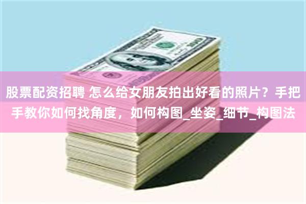 股票配资招聘 怎么给女朋友拍出好看的照片？手把手教你如何找角度，如何构图_坐姿_细节_构图法
