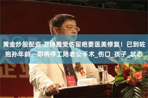 黄金炒股配资 卫诗雅受伤留疤要医美修复！已到咗抱孙年龄，即将停工陪老公手术_伤口_孩子_状态