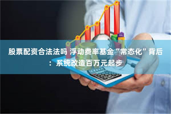 股票配资合法法吗 浮动费率基金“常态化”背后：系统改造百万元起步