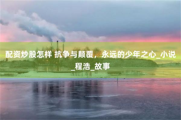配资炒股怎样 抗争与颠覆，永远的少年之心_小说_程浩_故事