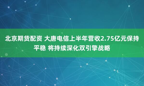 北京期货配资 大唐电信上半年营收2.75亿元保持平稳 将持续深化双引擎战略