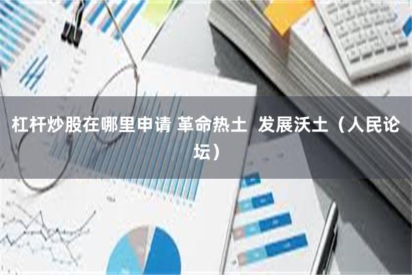 杠杆炒股在哪里申请 革命热土  发展沃土（人民论坛）