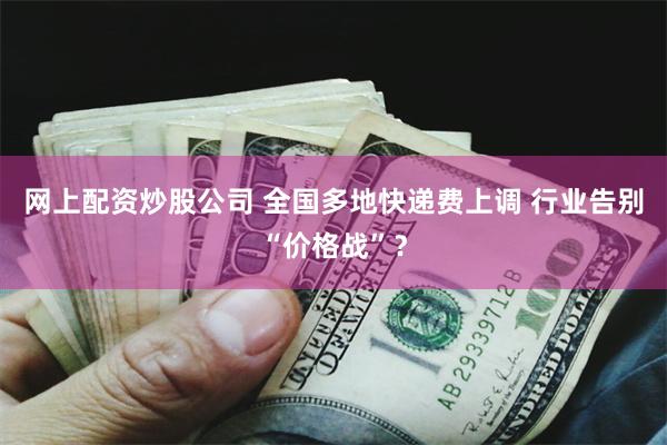 网上配资炒股公司 全国多地快递费上调 行业告别“价格战”？