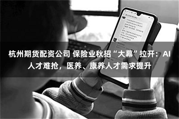 杭州期货配资公司 保险业秋招“大幕”拉开：AI人才难抢，医养、康养人才需求提升
